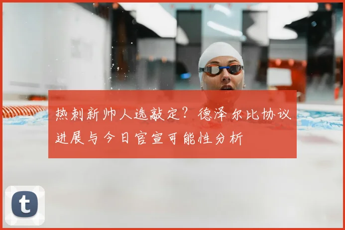 热刺新帅人选敲定?德泽尔比协议进展与今日官宣可能性分析