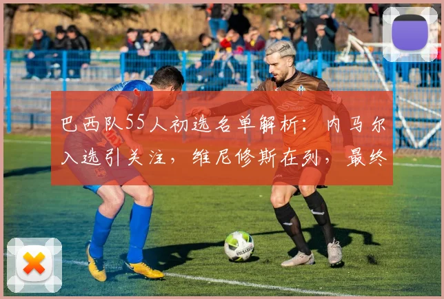 巴西队55人初选名单解析：内马尔入选引关注，维尼修斯在列，最终名单公布时间确定