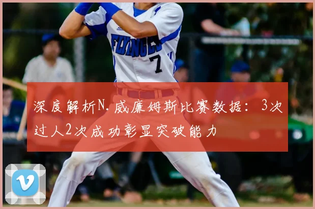 深度解析N.威廉姆斯比赛数据:3次过人2次成功彰显突破能力