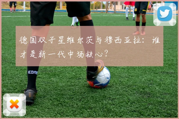 德国双子星维尔茨与穆西亚拉:谁才是新一代中场核心?