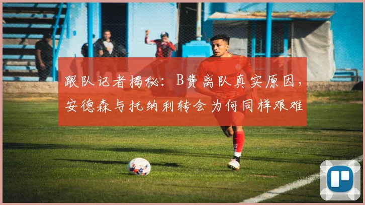 跟队记者揭秘：B费离队真实原因，安德森与托纳利转会为何同样艰难？曼联夏窗内幕分析