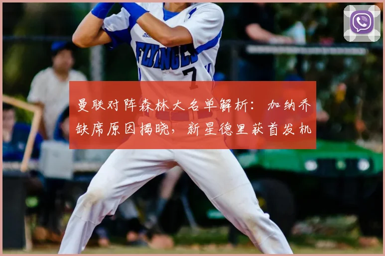 曼联对阵森林大名单解析：加纳乔缺席原因揭晓，新星德里获首发机会引关注