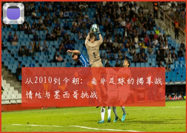 从2010到今朝：南非足球的揭幕战情结与墨西哥挑战