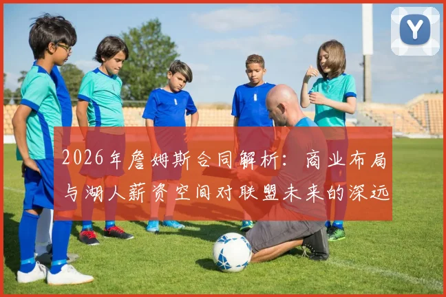 2026年詹姆斯合同解析：商业布局与湖人薪资空间对联盟未来的深远影响