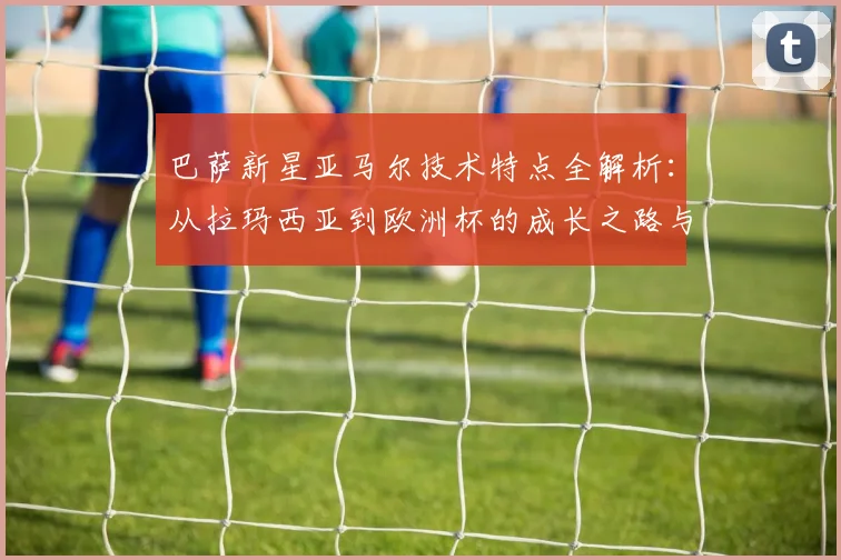 巴萨新星亚马尔技术特点全解析:从拉玛西亚到欧洲杯的成长之路与未来展望