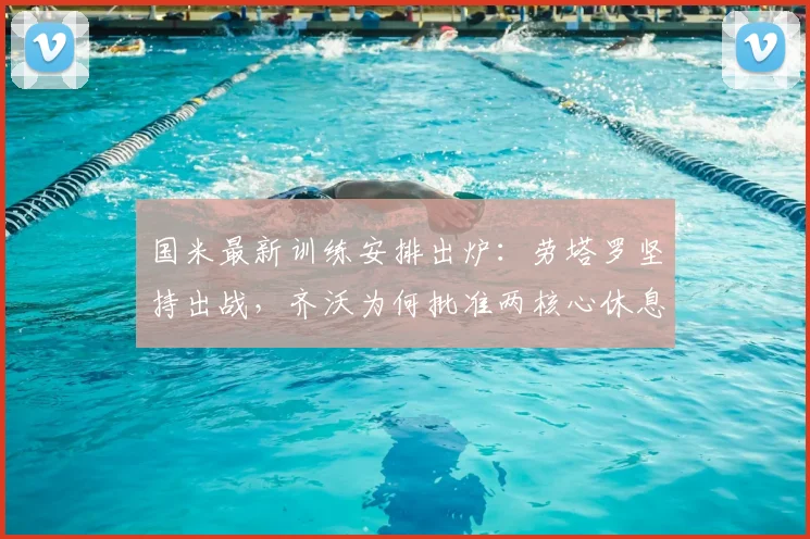 国米最新训练安排出炉：劳塔罗坚持出战，齐沃为何批准两核心休息？深度解析球队轮换策略