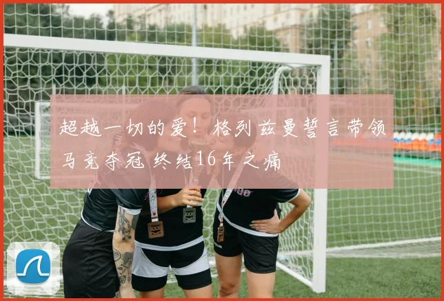 超越一切的爱！格列兹曼誓言带领马竞夺冠 终结16年之痛