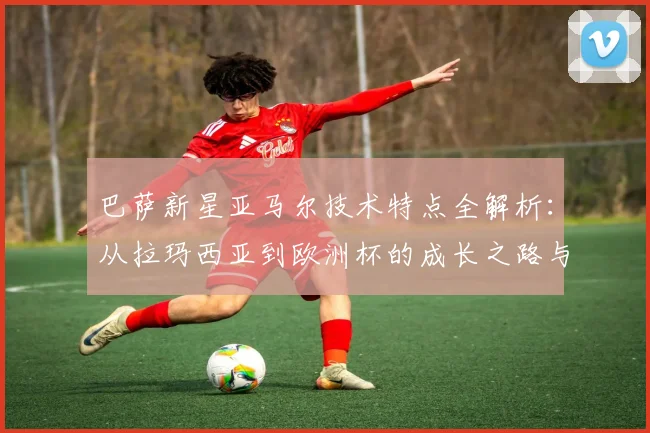 巴萨新星亚马尔技术特点全解析：从拉玛西亚到欧洲杯的成长之路与未来展望